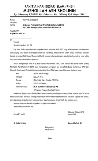 PANITIA HARI BESAR ISLAM (PHBI)
MUSHOLLAH ASH-SHOLIHIN
Kp. Cikempong RT 05/05 Kel. Pakansari Kec. Cibinong Kab. Bogor 16915
Nomor : 002/PHBI.05/02/2013
Lampiran : -
Perihal : Undangan Peringatan Isra Mi’raj Nabi Muhammad SAW
dan Dzikir Manaqib Syech Abdul Qodir Al Jilani RA
Kepada YTh.
Bapak/Ibu Jama’ah
.................................................
Di
Tempat
Assalamu’alaikum Wr. Wb.
Puji serta Syukur senantiasa kita panjatkan hanya kehadirat Allah SWT yang selalu memberi kita kesehatan
dan panjang umur dalam taat kepada Allah dan Rosul-Nya. Shalawat dan Salam selalu senantiasa tercurah
kepada junjungan Nabi besar Muhammad SAW, kepada keluarga dan para sahabat serta umatnya yang selalu
istiqomah dalam menjalankan ajarannya.
Untuk memperingati Isra Mi’raj Nabi Besar Muhammad SAW, kami Panitia Hari Besar Islam (PHBI)
Mushollah Ash-Sholihin RT 05/05 akan mengadakan peringatan Isra Mi’raj Nabi Besar Muhammad SAW dan
Manaqib Syech Abdul Qodir Al Jilani serta Maulidur Rasul SAW yang Insya Allah akan diadakan pada:
Hari : Sabtu malam Minggu
Tanggal : 22 Juni 2013
Tempat : Mushollah Ash - Sholihin RT 05/05
Waktu : 20.00 s/d Selesai
Pemimpin Dzikir : K.H. Muhammad Zen Zanurji AS
(Pimpinan Ponpes Raudhatul Hikam)
Berkenaan dengan acara tersebut kami selaku panitia penyelenggara mengundang kepada Jama’ah untuk
hadir dalam acara tersebut. Semoga Allah selalu memberikan keberkahan dan kekuatan kepada kita semua,
sehingga acara yang akan kami selenggarakan dapat terlaksana dengan baik dan sukses. Amin.
Atas perhatian dan kehadirannya kami ucapkan terima kasih.
Wassalamu’alaikum Wr. Wb.
Cibinong, 15 Juni 2013
Ketua RT 05/05 Ketua PHBI
H. Abdul Syukur Junaedi Fahmi, SH
Mengetahui,
Ketua RW 05
Sahri
 