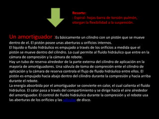 Resorte:
                                        : Espiral- hojas-barra de torsión-pulmón,
                                        otorgan la flexibilidad a la suspensión.


Un amortiguador :Es básicamente un cilindro con un pistón que se mueve
dentro de el. El pistón posee unas aberturas u orificios internos.
El liquido o fluido hidráulico es empujado a través de los orificios a medida que el
pistón se mueve dentro del cilindro. Lo cual permite al fluido hidráulico que entre en la
cámara de compresión y la cámara de rebote.
Hay un tubo de reserva alrededor de la parte externa del cilindro de aplicación en la
mayoría de amortiguadores. Una válvula de toma de compresión ente el cilindro de
aplicación y la cámara de reserva controla el flujo de fluido hidráulico entre ellos. El
pistón es empujado hacia abajo dentro del cilindro durante la compresión y hacia arriba
durante el rebote.
La energía absorbida por el amortiguador se convierte en calor, el cual calienta el fluido
hidráulico. El calor pasa a través del compartimiento y se dirige hacia el aire alrededor
del amortiguador. El control de fluido hidráulico durante la compresión y el rebote usa
las aberturas de los orificios y las válvulas de disco.
 