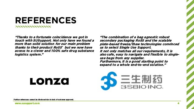 REFERENCES
“Thanks to a fortunate coincidence we got in
touch with SUSupport. Not only have we found a
more than solid solution for our main problem
thanks to their product RoSS® but we now have
access to a clever and 100% safe drug substance
logistics system.”
“The combination of a bag agnostic robust
secondary packaging RoSS and the scalable
plate-based freeze/thaw technologies convinced
us to select Single Use Support.
It not only matches all our requirements, it is
also safe, easy to navigate and flexible to single-
use bags from any supplier.
Furthermore, it is a good starting point to
expand to a whole end-to-end solution.”
www.susupport.com 4
Further references cannot be disclosed due to lack of customer approval.
 