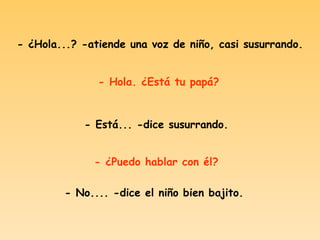 - ¿Hola...? -atiende una voz de niño, casi susurrando. - Hola. ¿Está tu papá? - Está... -dice susurrando. - ¿Puedo hablar con él? - No.... -dice el niño bien bajito.