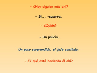 - ¿Hay alguien más ahí? - Sí... -susurra. - ¿Quién? - Un policía. Un poco sorprendido, el jefe continúa: - ¿Y qué está haciendo él ahí? 