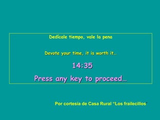 Dedícale tiempo, vale la pena


  Devote your time, it is worth it…


              14:35
Press any key to proceed…


      Por cortesía de Casa Rural “Los frailecillos”
 