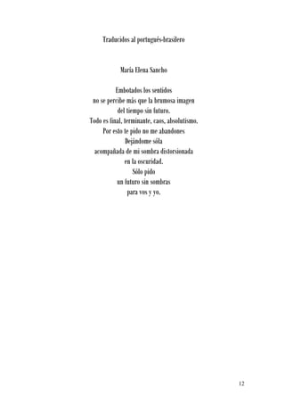 Traducidos al portugués-brasilero


            María Elena Sancho

           Embotados los sentidos
 no se percibe más que la brumosa imagen
            del tiempo sin futuro.
Todo es final, terminante, caos, absolutismo.
     Por esto te pido no me abandones
                Dejándome sóla
  acompañada de mi sombra distorsionada
               en la oscuridad.
                   Sólo pido
           un futuro sin sombras
                 para vos y yo.




                                                12
 