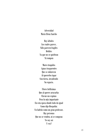 Adversidad
       Maria Elena Sancho

           Hay árboles
       Los cuales parece,
      Sólo parecen fragiles
             Debiles
     Ya que no se quiebran
           Ni rompen

         Mares traquilos
       Aguas trasparentes
        Que se enfurecen
        Al quererlos tapar
      Con tierra, invadiendo
            Su espacio.

         Flores bellisimas
     Que al querer arracarlas
        Clavan sus espinas
      Pero lo más importante
En esta epoca donde todo da igual
       Como dijo Disepolin:
Un ladrón como un gran professor.
           Hay personas
 Que no se venden, ni se compran
             Yo soy asi
              Y vos?

                                    15
 