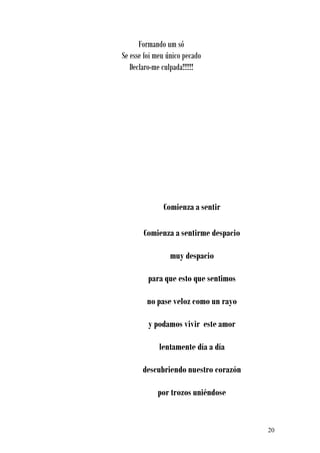 Formando um só
Se esse foi meu único pecado
   Declaro-me culpada!!!!!!




              Comienza a sentir

       Comienza a sentirme despacio

                 muy despacio

         para que esto que sentimos

        no pase veloz como un rayo

         y podamos vivir este amor

             lentamente día a día

       descubriendo nuestro corazón

            por trozos uniéndose


                                      20
 