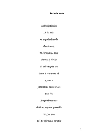 Vuelo de amor



      despliegas tus alas

          yo las mías

     en un profundo vuelo

         lleno de amor

     En este vuelo de amor

      tenemos en el cielo

     un universo para dos

    donde tu penetras en mi

           y yo en ti

  formando un mundo de dos

           para dos.

     Aunque al descender

a la tierra,tengamos que ocultar

        este gran amor

 los dos sabemos en nuestros

                                   24
 