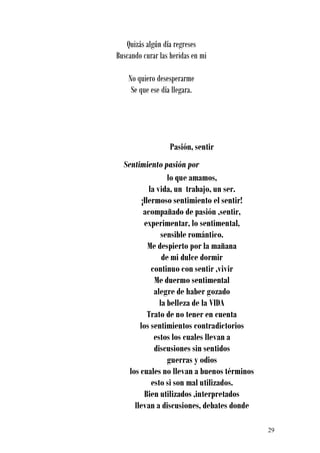 Quizás algún día regreses
Buscando curar las heridas en mi

    No quiero desesperarme
     Se que ese día llegara.




                   Pasión, sentir
  Sentimiento pasión por
                   lo que amamos,
            la vida, un trabajo, un ser.
         ¡Hermoso sentimiento el sentir!
          acompañado de pasión ,sentir,
          experimentar, lo sentimental,
                 sensible romántico.
           Me despierto por la mañana
                 de mi dulce dormir
             continuo con sentir ,vivir
              Me duermo sentimental
              alegre de haber gozado
                la belleza de la VIDA
           Trato de no tener en cuenta
        los sentimientos contradictorios
              estos los cuales llevan a
              discusiones sin sentidos
                   guerras y odios
    los cuales no llevan a buenos términos
             esto si son mal utilizados.
          Bien utilizados ,interpretados
      llevan a discusiones, debates donde

                                             29
 