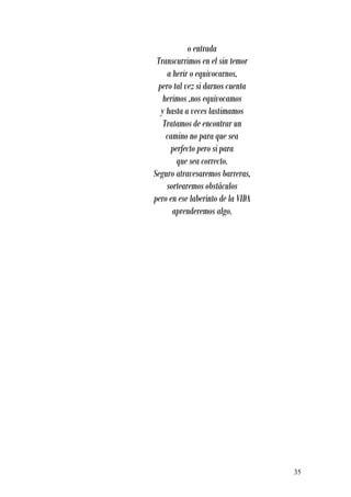 o entrada
 Transcurrimos en el sin temor
    a herir o equivocarnos,
 pero tal vez si darnos cuenta
   herimos ,nos equivocamos
  y hasta a veces lastimamos
   Tratamos de encontrar un
    camino no para que sea
     perfecto pero si para
       que sea correcto.
Seguro atravesaremos barreras,
    sortearemos obstáculos
pero en ese laberinto de la VIDA
      aprenderemos algo.




                                   35
 