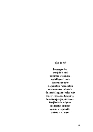 ¿Es o no es?

          Una serpentina
          arrojada la cual
      desciende lentamente
       hasta llegar al suelo
         donde nadie la ve
   pisoteándola, rompiéndola
   desarmando su existencia
sin saber si alguna vez fue o no
 Esa serpentina que los divirtió
 formando parejas, amistades.
    Arrojándosela a alguien
      con muchas ilusiones
      de ser correspondido
        a veces si otras no.



                                   39
 