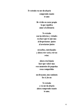 Te extraño eso me da alegría
              comprendo cuanto
                   te amo

          He vivido en carne propia
               lo que significa
             amar a la distancia

                 Te extraño
         con tus defectos y virtudes
          eso hace que te ame mas
           al despertarnos juntos
            al acostarnos juntos

          envueltos, entrelazados
         y ahora este vacío, este no
                   estar.

              ahora esta lejanía
            hace que valore mas
         esos momentos de pequeñas
              cosas compartidas

         un desayuno, una caminata
                los si ,los no

                 Te extraño
            y eso me da alegría
          ahora comprendo cuanto
                  te amo.




                                       41
 