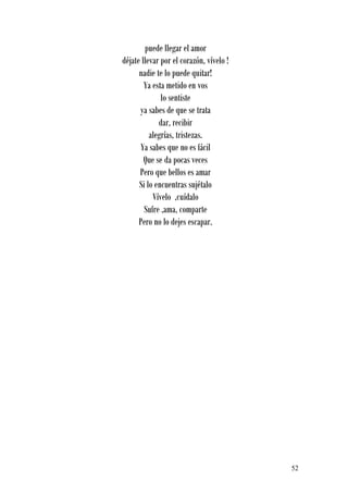puede llegar el amor
déjate llevar por el corazón, vívelo !
      nadie te lo puede quitar!
        Ya esta metido en vos
              lo sentiste
      ya sabes de que se trata
             dar, recibir
          alegrías, tristezas.
      Ya sabes que no es fácil
        Que se da pocas veces
      Pero que bellos es amar
      Si lo encuentras sujétalo
           Vívelo ,cuídalo
        Sufre ,ama, comparte
      Pero no lo dejes escapar.




                                         52
 