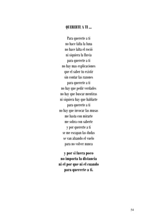 QUERERTE A TI ...

      Para quererte a ti
     no hace falta la luna
    no hace falta el roció
     ni siquiera la lluvia
      para quererte a ti
  no hay mas explicaciones
    que el saber tu existir
    sin contar las razones
      para quererte a ti
 no hay que pedir verdades
 no hay que buscar mentiras
ni siquiera hay que hablarte
      para quererte a ti
no hay que invocar las musas
    me basta con mirarte
    me sobra con saberte
      y por quererte a ti
  se me escapan las dudas
   se van alzando el vuelo
    para no volver nunca
    y por si fuera poco
 no importa la distancia
ni el por que ni el cuando
    para quererte a ti.




                               54
 