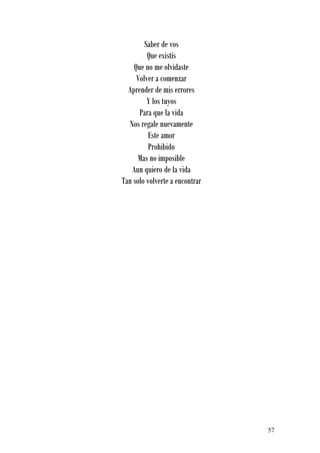 Saber de vos
         Que existís
    Que no me olvidaste
     Volver a comenzar
  Aprender de mis errores
         Y los tuyos
      Para que la vida
  Nos regale nuevamente
          Este amor
          Prohibido
      Mas no imposible
   Aun quiero de la vida
Tan solo volverte a encontrar




                                57
 