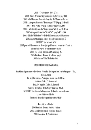 2000---Te Leo año 6 Rev. N°56
           2000---Libro Artistas Argentinos del Siglo XXI pag 183
         2001 -- Publicacion Hoy Arte Hoy año II nº7 correo del sur
         2001 - Arte postal revista "Pense aqui" Nª29 pag 2 - Brasil
             2001 - Arte Postal revista "aethole"Laurence, USA
         2002 - Arte Postal revista "Pense aqui"N·040 pag 8- Brasil
            2002 -Arte postal revista"@rth*le" pag 2- KS - USA
        2002 - Diario "El Deber" – BoliviaEntre otras publicaciones
            2005 diario Clarin pag 3 mes del arte suplemento Ñ
                          2005 REV teoxacohal N°5
     2005 por mi libro susurro de mujer publico una entrevista Clarín s
                   uplemento-Diario el viajero Entre otros
                  2006-The Cover Rincon Art-Miami pag 26
                   2007-The Cover Rincon Art-Miami pag 4
                      2008-diarios Villa Maria-Cordoba

                       EXPOSICIONES PERMANTENTES

Sus Obras figuran en colecciones Privadas de Argentina, Italia,Uruguay, USA .
                                 España.Italia
              En Instituciones - .Parroquia Santa Ana de Glew.
                        Instituto Felix. F. Bernasconi
                     Hosp. De Agudos Carlos G. Durand.
                Consejo Argentino de la Mujer Israelita O.E.A.
        ESCRITORA Vocal--- de la Fundacion de Poetas marplatenses
                            y sus distintas filiales
                  Miembro Honorifico publicaciones Altair

                           Tres libros editados:
                    2003 Sentires de una pintora viajera
                  2005 Susurro de mujer editorial dunken
                      2008 Laberinto de Sentimientos


                                                                                6
 