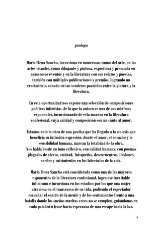 prologo


Maria Elena Sancho, incursiona en numerosas ramas del arte, en las
artes visuales, como dibujante y pintora, expositora y premiada en
  numerosos eventos y en la literatura con sus relatos y poesías,
   también con múltiples publicaciones y premios, logrando un
crecimiento aunado en sus senderos paralelos entre la pintura y la
                            literatura.

  En esta oportunidad nos expone una selección de composiciones
   poéticas intimistas, de la que la autora es una de sus máximas
     exponentes, incursionando de esta manera en la literatura
   confesional, cuya calidad y composición son un canto al amor.

Estamos ante la obra de una poetisa que ha llegado a la síntesis que
  beneficia su intimista expresión, donde el amor, el corazón y la
       sensibilidad humana, marcan la totalidad de la obra,
Nos habla desde un tono reflexivo, con calidad humana, con poemas
 plagados de afecto, amistad, búsquedas, desencuentros, ilusiones,
         sueños y sufrimientos en los laberintos de la vida.

   Maria Elena Sancho está considerada como una de las mayores
    exponentes de la literatura confesional, logra ese inevitable
    intimismo e incursiona en los estadíos por los que una mujer
    atraviesa en el transcurso de su vida, pudiendo el espectador
  escuchar el sonido de la mente y de los sentimientos frente a una
batalla donde los sueños muchas veces no se cumplen, guiándonos en
  cada palabra o frase hacia esperanza de una escape hacia la luz.

                                                                       8
 