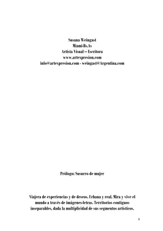 Susana Weingast
                         Miami-Bs.As
                  Artista Visual – Escritora
                   www.artexpresion.com
      info@artexpresion.com - weingast@Argentina.com




                   Prólogo: Susurro de mujer



Viajera de experiencias y de deseos. Urbana y real. Mira y vive el
    mundo a través de imágenes-letras. Territorios contiguos
 inseparables, dada la multiplicidad de sus segmentos artísticos.

                                                                     9
 