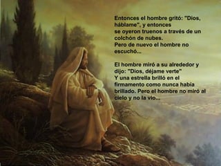 Entonces el hombre gritó: "Dios, háblame", y entonces  se oyeron truenos a través de un colchón de nubes.  Pero de nuevo el hombre no escuchó...  El hombre miró a su alrededor y dijo: "Dios, déjame verte"  Y una estrella brilló en el firmamento como nunca había  brillado. Pero el hombre no miró al cielo y no la vio...  