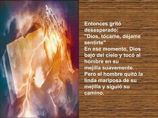 Entonces gritó desesperado:  "Dios, tócame, déjame sentirte"  En ese momento, Dios bajó del cielo y tocó al hombre en su  mejilla suavemente. .  Pero el hombre quitó la linda mariposa de su mejilla y siguió su camino.  