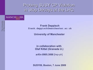 Probing SUSY CP Violation
                 in Stop Decays at the LHC
The University
of Manchester




                           Frank Deppisch
                   frank.deppisch@manchester.ac.uk

                       University of Manchester



                        in collaboration with
                       Olaf Kittel (Granada U.)

                        arXiv:0905.3088 [hep-ph]



                      SUSY09, Boston, 7 June 2009
 