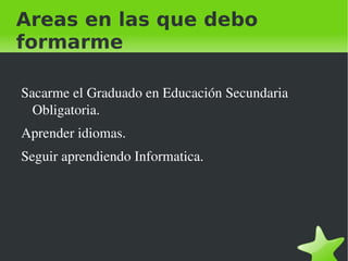 Areas en las que debo
formarme

    Sacarme el Graduado en Educación Secundaria 
      Obligatoria.
    Aprender idiomas.
    Seguir aprendiendo Informatica.




                              
 