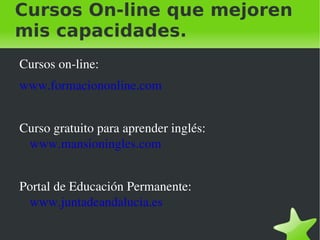 Cursos On-line que mejoren
mis capacidades.
    Cursos on­line:
    www.formaciononline.com


    Curso gratuito para aprender inglés: 
     www.mansioningles.com


    Portal de Educación Permanente: 
     www.juntadeandalucia.es

                                
 