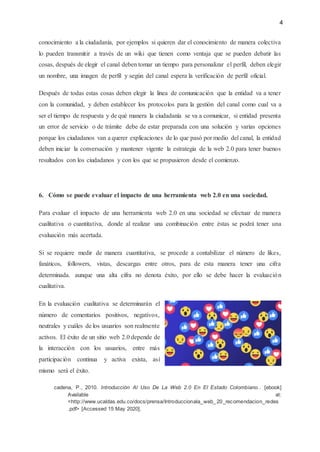 4
conocimiento a la ciudadanía, por ejemplos si quieren dar el conocimiento de manera colectiva
lo pueden transmitir a través de un wiki que tienen como ventaja que se pueden debatir las
cosas, después de elegir el canal deben tomar un tiempo para personalizar el perfil, deben elegir
un nombre, una imagen de perfil y según del canal espera la verificación de perfil oficial.
Después de todas estas cosas deben elegir la línea de comunicación que la entidad va a tener
con la comunidad, y deben establecer los protocolos para la gestión del canal como cual va a
ser el tiempo de respuesta y de qué manera la ciudadanía se va a comunicar, si entidad presenta
un error de servicio o de trámite debe de estar preparada con una solución y varias opciones
porque los ciudadanos van a querer explicaciones de lo que pasó por medio del canal, la entidad
deben iniciar la conversación y mantener vigente la estrategia de la web 2.0 para tener buenos
resultados con los ciudadanos y con los que se propusieron desde el comienzo.
6. Cómo se puede evaluar el impacto de una herramienta web 2.0 en una sociedad.
Para evaluar el impacto de una herramienta web 2.0 en una sociedad se efectuar de manera
cualitativa o cuantitativa, donde al realizar una combinación entre éstas se podrá tener una
evaluación más acertada.
Si se requiere medir de manera cuantitativa, se procede a contabilizar el número de likes,
fanáticos, followers, vistas, descargas entre otros, para de esta manera tener una cifra
determinada. aunque una alta cifra no denota éxito, por ello se debe hacer la evaluación
cualitativa.
En la evaluación cualitativa se determinarán el
número de comentarios positivos, negativos,
neutrales y cuáles de los usuarios son realmente
activos. El éxito de un sitio web 2.0 depende de
la interacción con los usuarios, entre más
participación continua y activa exista, así
mismo será el éxito.
cadena, P., 2010. Introducción Al Uso De La Web 2.0 En El Estado Colombiano.. [ebook]
Available at:
<http://www.ucaldas.edu.co/docs/prensa/Introduccionala_web_20_recomendacion_redes
.pdf> [Accessed 15 May 2020].
 