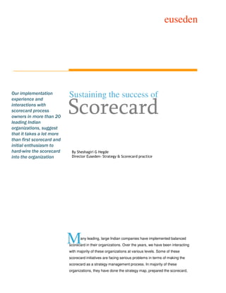 euseden




Our implementation
experience and
                           Sustaining the success of
interactions with
scorecard process
owners in more than 20
leading Indian
                           Scorecard
organizations, suggest
that it takes a lot more
than first scorecard and
initial enthusiasm to
hard-wire the scorecard     By Sheshagiri G Hegde
into the organization       Director Euseden- Strategy & Scorecard practice




                           M      any leading, large Indian companies have implemented balanced
                           scorecard in their organizations. Over the years, we have been interacting
                           with majority of these organizations at various levels. Some of these
                           scorecard initiatives are facing serious problems in terms of making the
                           scorecard as a strategy management process. In majority of these
                           organizations, they have done the strategy map, prepared the scorecard,
 