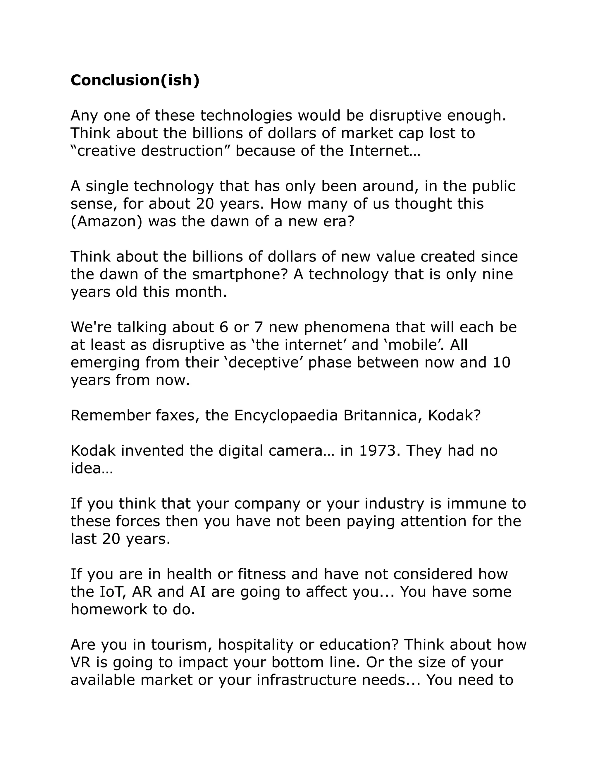 Conclusion(ish)
Any one of these technologies would be disruptive enough.
Think about the billions of dollars of market cap lost to
“creative destruction” because of the Internet…
A single technology that has only been around, in the public
sense, for about 20 years. How many of us thought this
(Amazon) was the dawn of a new era?
Think about the billions of dollars of new value created since
the dawn of the smartphone? A technology that is only nine
years old this month.
We're talking about 6 or 7 new phenomena that will each be
at least as disruptive as ‘the internet’ and ‘mobile’. All
emerging from their ‘deceptive’ phase between now and 10
years from now.
Remember faxes, the Encyclopaedia Britannica, Kodak?
Kodak invented the digital camera… in 1973. They had no
idea…
If you think that your company or your industry is immune to
these forces then you have not been paying attention for the
last 20 years.
If you are in health or fitness and have not considered how
the IoT, AR and AI are going to affect you... You have some
homework to do.
Are you in tourism, hospitality or education? Think about how
VR is going to impact your bottom line. Or the size of your
available market or your infrastructure needs... You need to
 