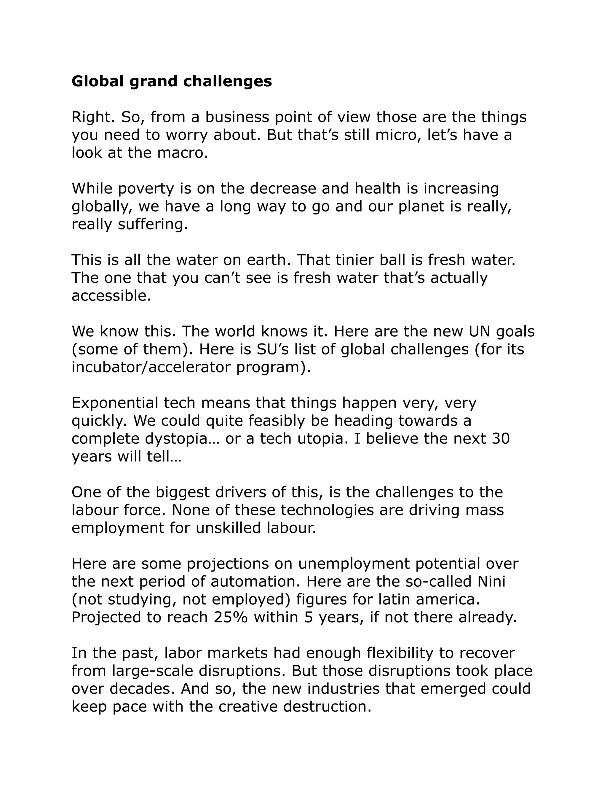 Global grand challenges
Right. So, from a business point of view those are the things
you need to worry about. But that’s still micro, let’s have a
look at the macro.
While poverty is on the decrease and health is increasing
globally, we have a long way to go and our planet is really,
really suffering.
This is all the water on earth. That tinier ball is fresh water.
The one that you can’t see is fresh water that’s actually
accessible.
We know this. The world knows it. Here are the new UN goals
(some of them). Here is SU’s list of global challenges (for its
incubator/accelerator program).
Exponential tech means that things happen very, very
quickly. We could quite feasibly be heading towards a
complete dystopia… or a tech utopia. I believe the next 30
years will tell…
One of the biggest drivers of this, is the challenges to the
labour force. None of these technologies are driving mass
employment for unskilled labour.
Here are some projections on unemployment potential over
the next period of automation. Here are the so-called Nini
(not studying, not employed) figures for latin america.
Projected to reach 25% within 5 years, if not there already.
In the past, labor markets had enough flexibility to recover
from large-scale disruptions. But those disruptions took place
over decades. And so, the new industries that emerged could
keep pace with the creative destruction.
 
