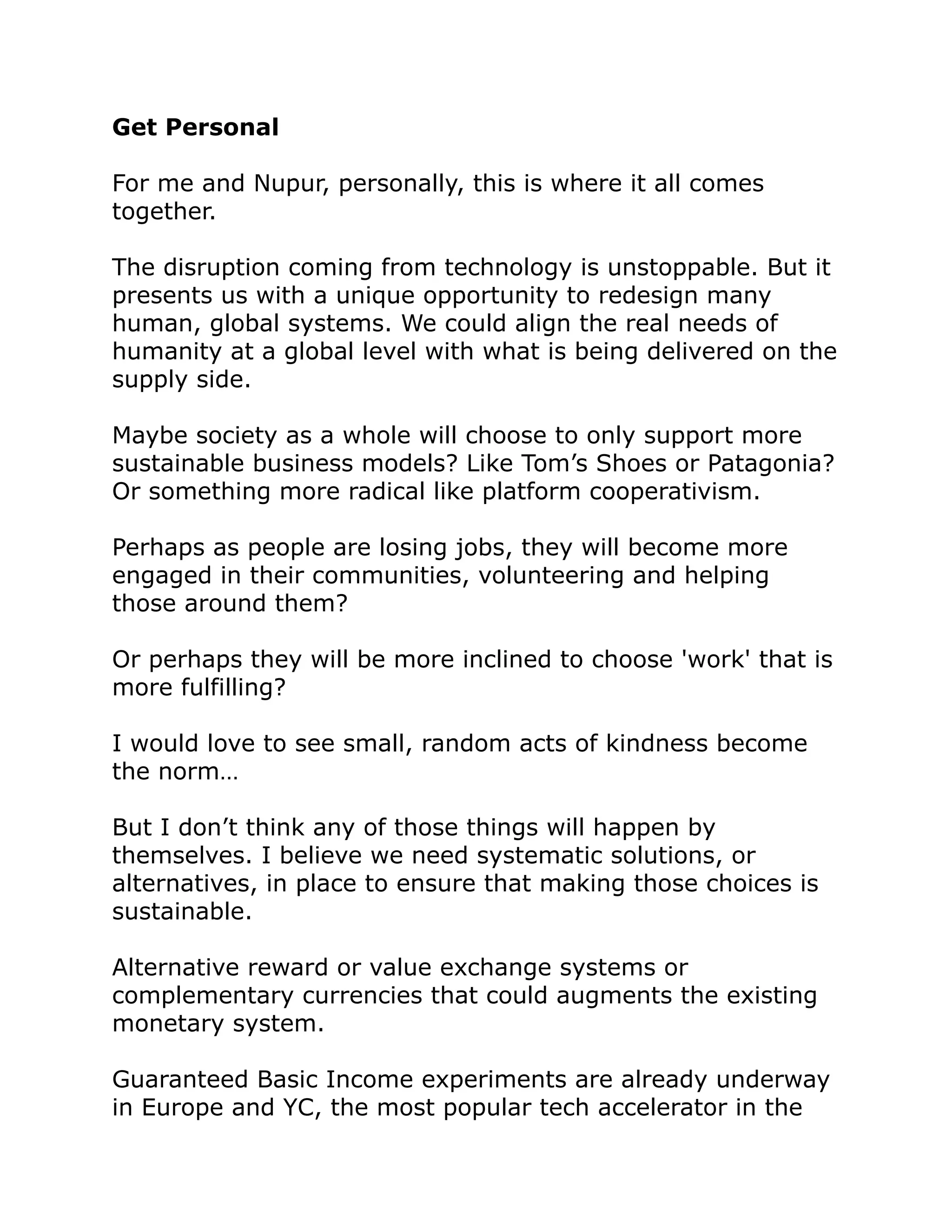 Get Personal
For me and Nupur, personally, this is where it all comes
together.
The disruption coming from technology is unstoppable. But it
presents us with a unique opportunity to redesign many
human, global systems. We could align the real needs of
humanity at a global level with what is being delivered on the
supply side.
Maybe society as a whole will choose to only support more
sustainable business models? Like Tom’s Shoes or Patagonia?
Or something more radical like platform cooperativism.
Perhaps as people are losing jobs, they will become more
engaged in their communities, volunteering and helping
those around them?
Or perhaps they will be more inclined to choose 'work' that is
more fulfilling?
I would love to see small, random acts of kindness become
the norm…
But I don’t think any of those things will happen by
themselves. I believe we need systematic solutions, or
alternatives, in place to ensure that making those choices is
sustainable.
Alternative reward or value exchange systems or
complementary currencies that could augments the existing
monetary system.
Guaranteed Basic Income experiments are already underway
in Europe and YC, the most popular tech accelerator in the
 
