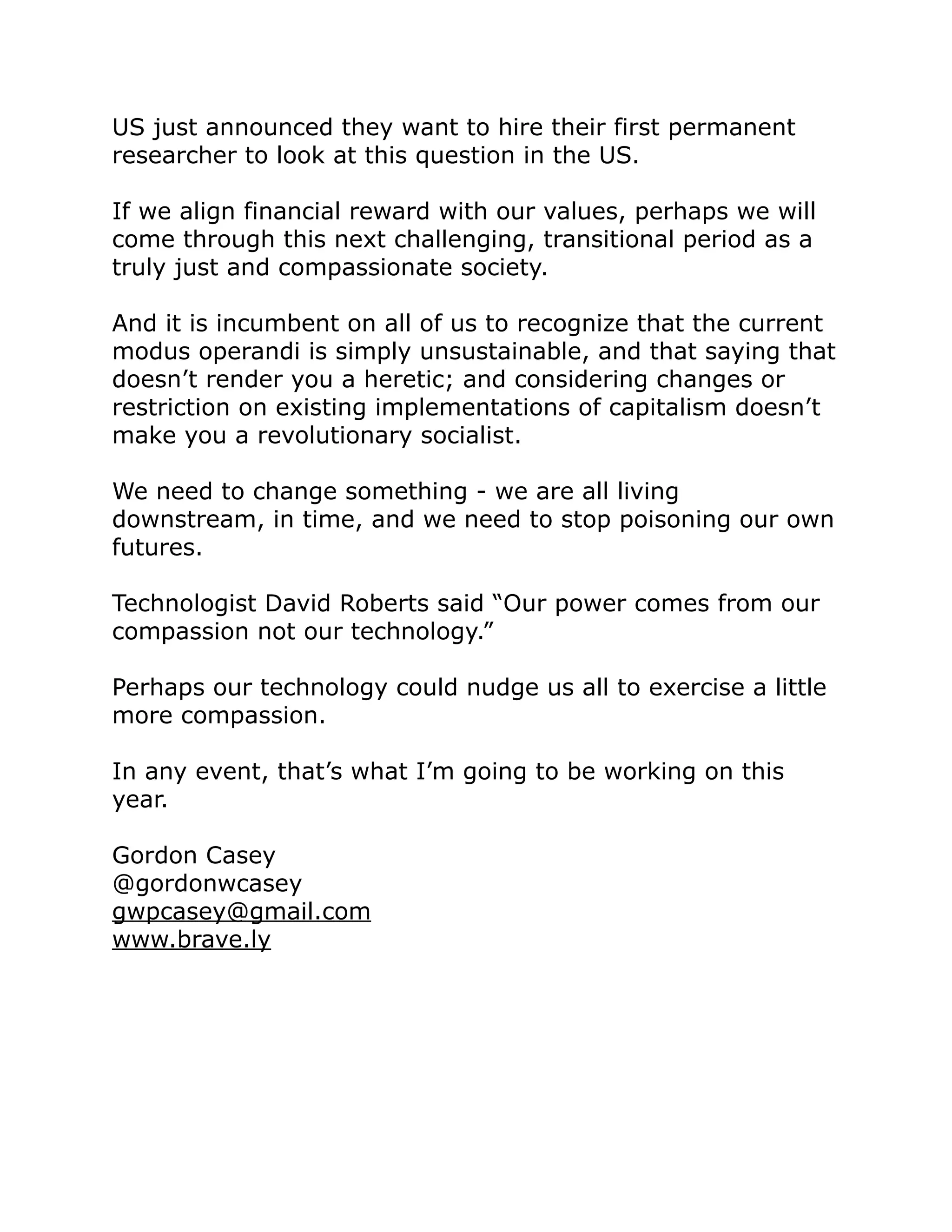 US just announced they want to hire their first permanent
researcher to look at this question in the US.
If we align financial reward with our values, perhaps we will
come through this next challenging, transitional period as a
truly just and compassionate society.
And it is incumbent on all of us to recognize that the current
modus operandi is simply unsustainable, and that saying that
doesn’t render you a heretic; and considering changes or
restriction on existing implementations of capitalism doesn’t
make you a revolutionary socialist.
We need to change something - we are all living
downstream, in time, and we need to stop poisoning our own
futures.
Technologist David Roberts said “Our power comes from our
compassion not our technology.”
Perhaps our technology could nudge us all to exercise a little
more compassion.
In any event, that’s what I’m going to be working on this
year.
Gordon Casey
@gordonwcasey
gwpcasey@gmail.com
www.brave.ly
 