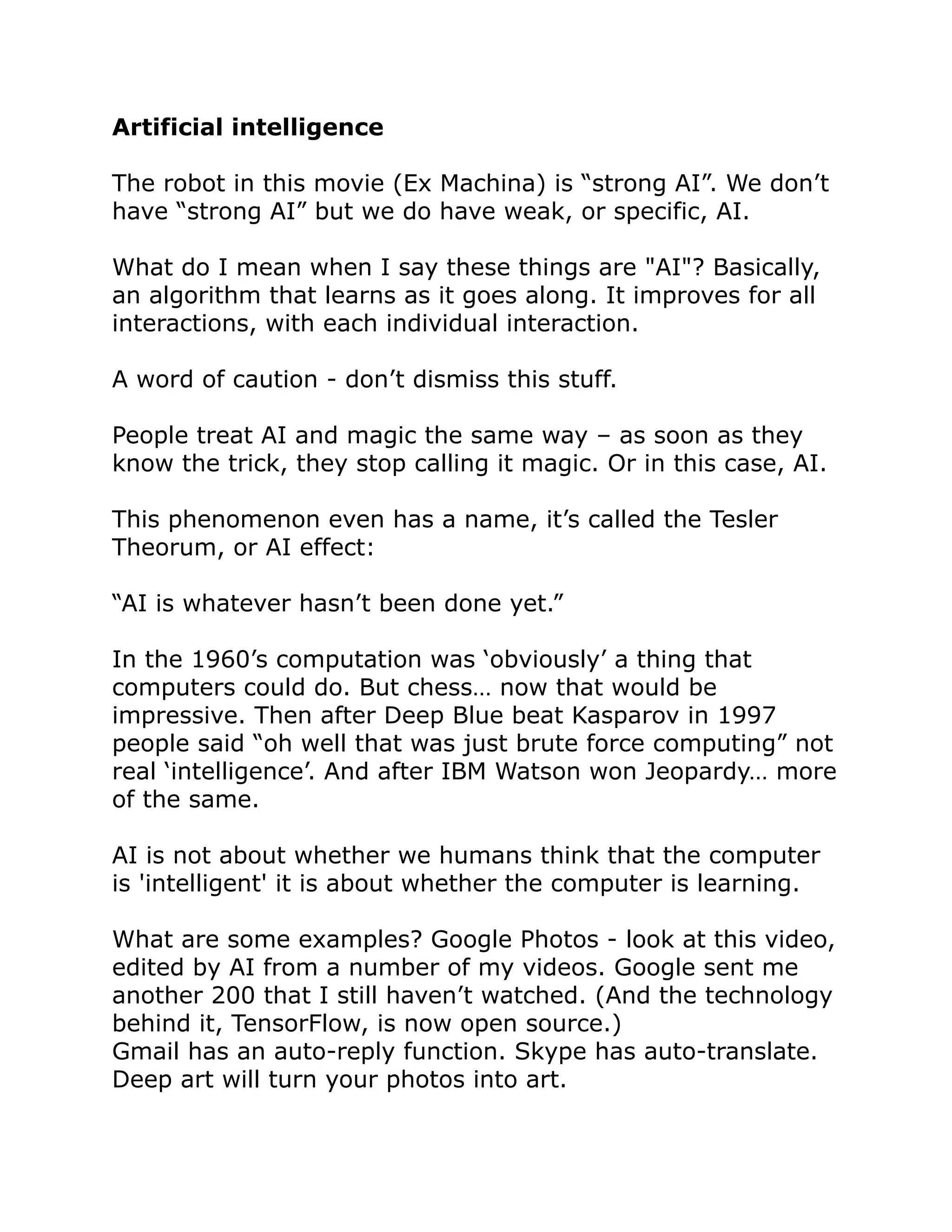 Artificial intelligence
The robot in this movie (Ex Machina) is “strong AI”. We don’t
have “strong AI” but we do have weak, or specific, AI.
What do I mean when I say these things are "AI"? Basically,
an algorithm that learns as it goes along. It improves for all
interactions, with each individual interaction.
A word of caution - don’t dismiss this stuff.
People treat AI and magic the same way – as soon as they
know the trick, they stop calling it magic. Or in this case, AI.
This phenomenon even has a name, it’s called the Tesler
Theorum, or AI effect:
“AI is whatever hasn’t been done yet.”
In the 1960’s computation was ‘obviously’ a thing that
computers could do. But chess… now that would be
impressive. Then after Deep Blue beat Kasparov in 1997
people said “oh well that was just brute force computing” not
real ‘intelligence’. And after IBM Watson won Jeopardy… more
of the same.
AI is not about whether we humans think that the computer
is 'intelligent' it is about whether the computer is learning.
What are some examples? Google Photos - look at this video,
edited by AI from a number of my videos. Google sent me
another 200 that I still haven’t watched. (And the technology
behind it, TensorFlow, is now open source.)
Gmail has an auto-reply function. Skype has auto-translate.
Deep art will turn your photos into art.
 