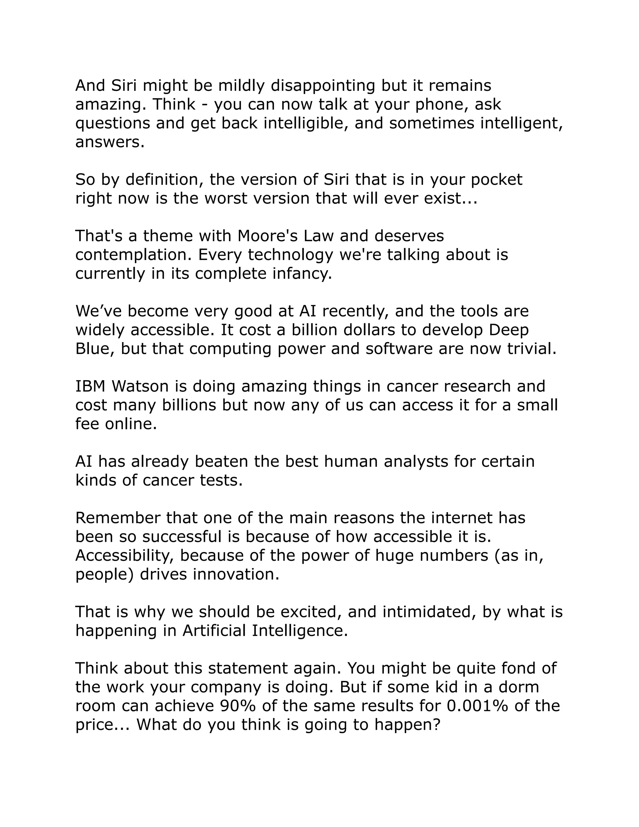 And Siri might be mildly disappointing but it remains
amazing. Think - you can now talk at your phone, ask
questions and get back intelligible, and sometimes intelligent,
answers.
So by definition, the version of Siri that is in your pocket
right now is the worst version that will ever exist...
That's a theme with Moore's Law and deserves
contemplation. Every technology we're talking about is
currently in its complete infancy.
We’ve become very good at AI recently, and the tools are
widely accessible. It cost a billion dollars to develop Deep
Blue, but that computing power and software are now trivial.
IBM Watson is doing amazing things in cancer research and
cost many billions but now any of us can access it for a small
fee online.
AI has already beaten the best human analysts for certain
kinds of cancer tests.
Remember that one of the main reasons the internet has
been so successful is because of how accessible it is.
Accessibility, because of the power of huge numbers (as in,
people) drives innovation.
That is why we should be excited, and intimidated, by what is
happening in Artificial Intelligence.
Think about this statement again. You might be quite fond of
the work your company is doing. But if some kid in a dorm
room can achieve 90% of the same results for 0.001% of the
price... What do you think is going to happen?
 