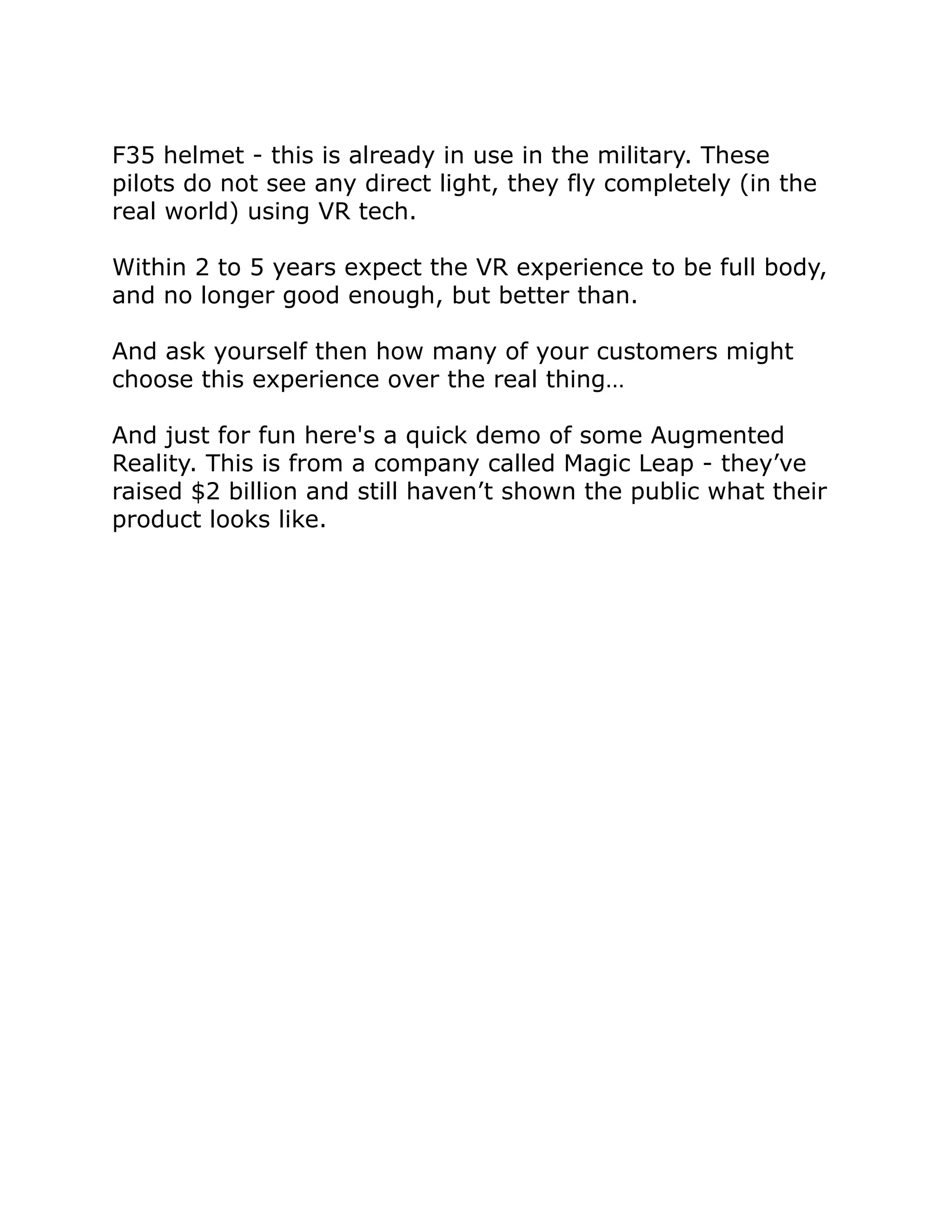 F35 helmet - this is already in use in the military. These
pilots do not see any direct light, they fly completely (in the
real world) using VR tech.
Within 2 to 5 years expect the VR experience to be full body,
and no longer good enough, but better than.
And ask yourself then how many of your customers might
choose this experience over the real thing…
And just for fun here's a quick demo of some Augmented
Reality. This is from a company called Magic Leap - they’ve
raised $2 billion and still haven’t shown the public what their
product looks like.
 