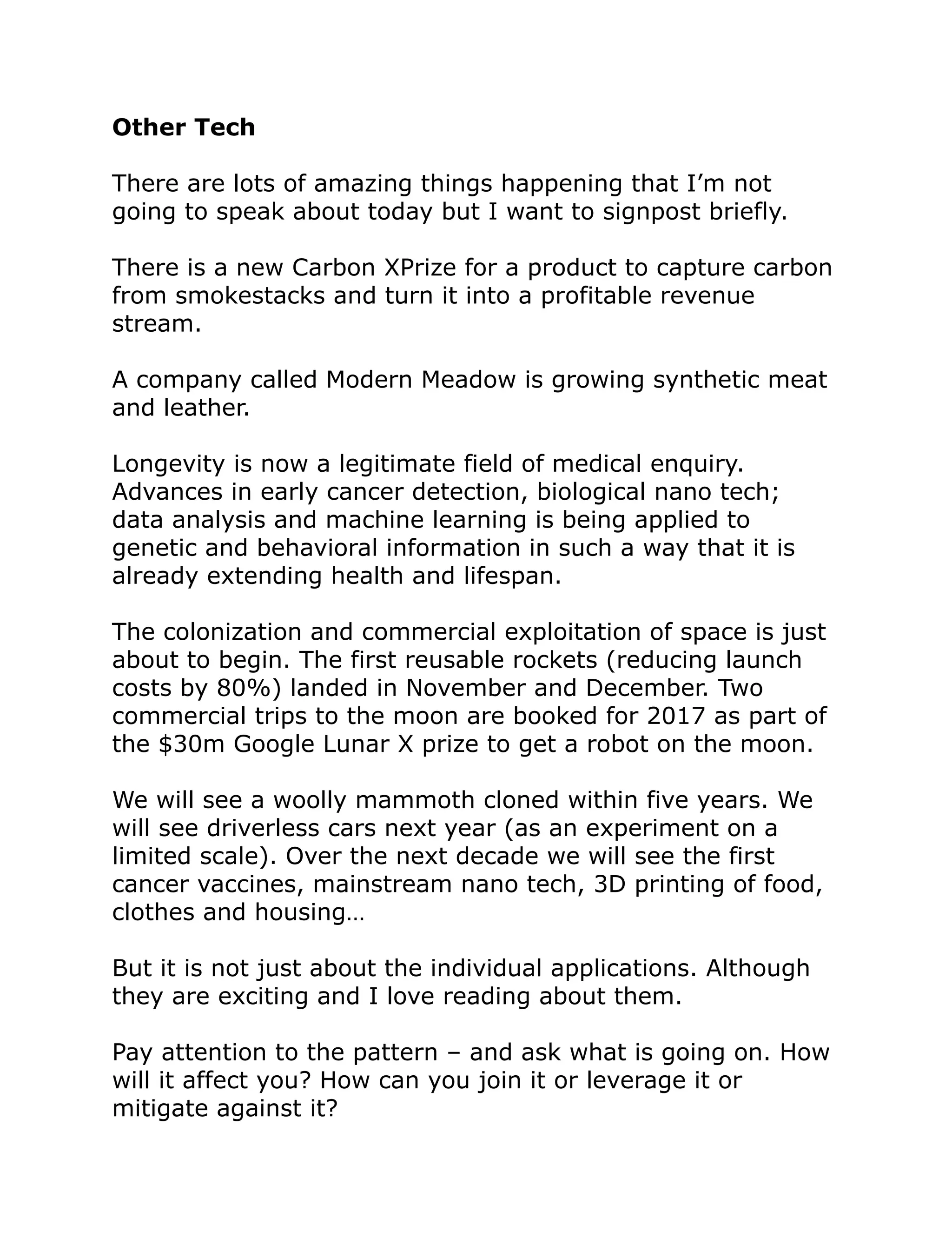 Other Tech
There are lots of amazing things happening that I’m not
going to speak about today but I want to signpost briefly.
There is a new Carbon XPrize for a product to capture carbon
from smokestacks and turn it into a profitable revenue
stream.
A company called Modern Meadow is growing synthetic meat
and leather.
Longevity is now a legitimate field of medical enquiry.
Advances in early cancer detection, biological nano tech;
data analysis and machine learning is being applied to
genetic and behavioral information in such a way that it is
already extending health and lifespan.
The colonization and commercial exploitation of space is just
about to begin. The first reusable rockets (reducing launch
costs by 80%) landed in November and December. Two
commercial trips to the moon are booked for 2017 as part of
the $30m Google Lunar X prize to get a robot on the moon.
We will see a woolly mammoth cloned within five years. We
will see driverless cars next year (as an experiment on a
limited scale). Over the next decade we will see the first
cancer vaccines, mainstream nano tech, 3D printing of food,
clothes and housing…
But it is not just about the individual applications. Although
they are exciting and I love reading about them.
Pay attention to the pattern – and ask what is going on. How
will it affect you? How can you join it or leverage it or
mitigate against it?
 
