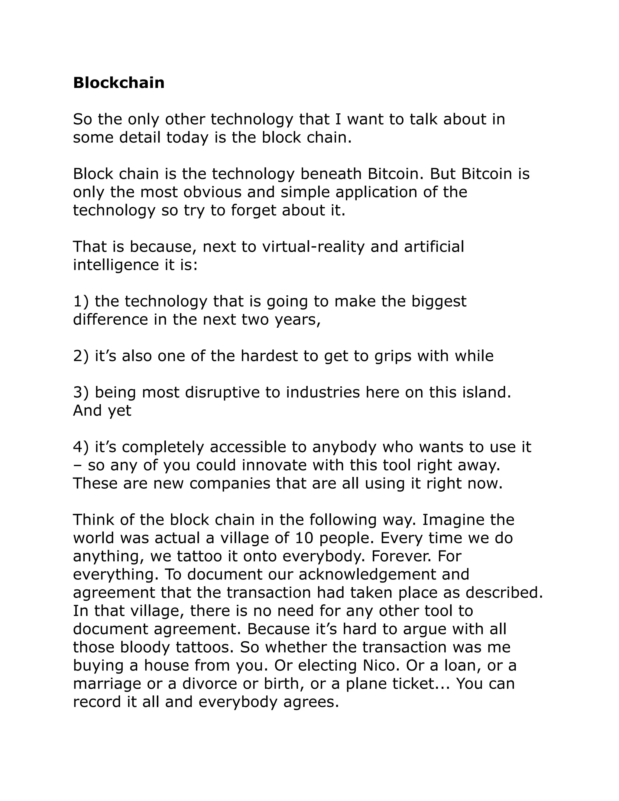 Blockchain
So the only other technology that I want to talk about in
some detail today is the block chain.
Block chain is the technology beneath Bitcoin. But Bitcoin is
only the most obvious and simple application of the
technology so try to forget about it.
That is because, next to virtual-reality and artificial
intelligence it is:
1) the technology that is going to make the biggest
difference in the next two years,
2) it’s also one of the hardest to get to grips with while
3) being most disruptive to industries here on this island.
And yet
4) it’s completely accessible to anybody who wants to use it
– so any of you could innovate with this tool right away.
These are new companies that are all using it right now.
Think of the block chain in the following way. Imagine the
world was actual a village of 10 people. Every time we do
anything, we tattoo it onto everybody. Forever. For
everything. To document our acknowledgement and
agreement that the transaction had taken place as described.
In that village, there is no need for any other tool to
document agreement. Because it’s hard to argue with all
those bloody tattoos. So whether the transaction was me
buying a house from you. Or electing Nico. Or a loan, or a
marriage or a divorce or birth, or a plane ticket... You can
record it all and everybody agrees.
 