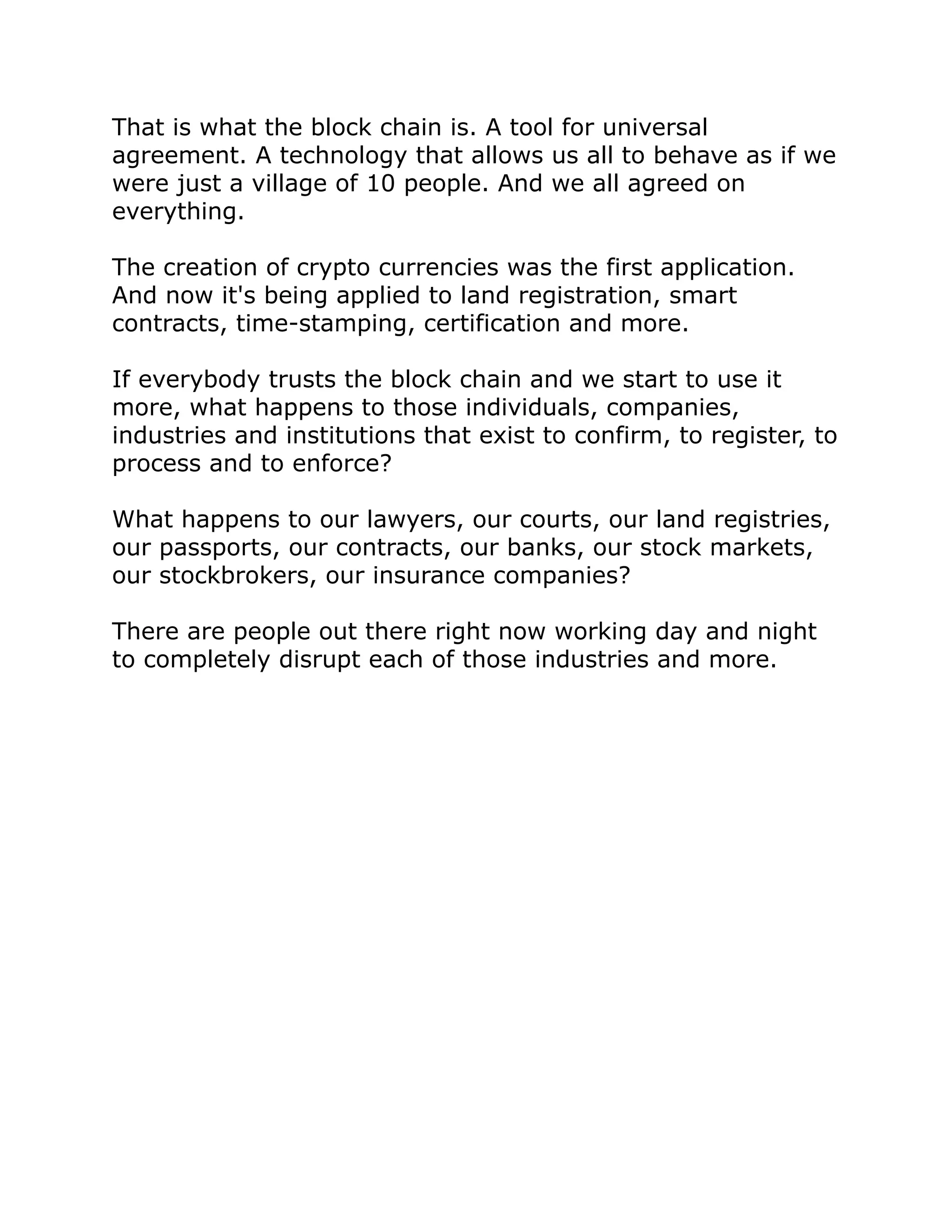 That is what the block chain is. A tool for universal
agreement. A technology that allows us all to behave as if we
were just a village of 10 people. And we all agreed on
everything.
The creation of crypto currencies was the first application.
And now it's being applied to land registration, smart
contracts, time-stamping, certification and more.
If everybody trusts the block chain and we start to use it
more, what happens to those individuals, companies,
industries and institutions that exist to confirm, to register, to
process and to enforce?
What happens to our lawyers, our courts, our land registries,
our passports, our contracts, our banks, our stock markets,
our stockbrokers, our insurance companies?
There are people out there right now working day and night
to completely disrupt each of those industries and more.
 