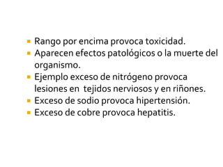  Rango por encima provoca toxicidad.
 Aparecen efectos patológicos o la muerte del
organismo.
 Ejemplo exceso de nitrógeno provoca
lesiones en tejidos nerviosos y en riñones.
 Exceso de sodio provoca hipertensión.
 Exceso de cobre provoca hepatitis.
 