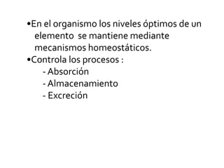 •En el organismo los niveles óptimos de un
elemento se mantiene mediante
mecanismos homeostáticos.
•Controla los procesos :
- Absorción
- Almacenamiento
- Excreción
 