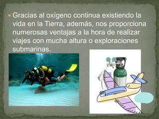  Gracias al oxígeno continua existiendo la
vida en la Tierra, además, nos proporciona
numerosas ventajas a la hora de realizar
viajes con mucha altura o exploraciones
submarinas.
 