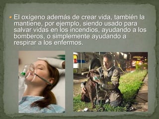  El oxígeno además de crear vida, también la
mantiene, por ejemplo, siendo usado para
salvar vidas en los incendios, ayudando a los
bomberos, o simplemente ayudando a
respirar a los enfermos.
 