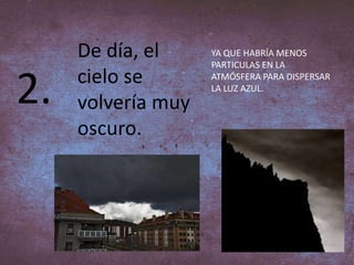 2.
De día, el
cielo se
volvería muy
oscuro.
YA QUE HABRÍA MENOS
PARTICULAS EN LA
ATMÓSFERA PARA DISPERSAR
LA LUZ AZUL.
 