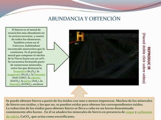 El hierro es el metal de
transición más abundante en
la corteza terrestre, y cuarto
de todos los elementos.
También existe en el
Universo, habiéndose
encontrado meteoritos que lo
contienen. Es el principal
metal que compone el núcleo
de la Tierra hasta con un 70%.
Se encuentra formando parte
de numerosos minerales,
entre los que destacan la
hematites (Fe2O3), la
magnetita (Fe3O4), la limonita
(FeO (OH)), la siderita
(FeCO3), la pirita (FeS2), la
ilmenita (FeTiO3), etcétera
Se puede obtener hierro a partir de los óxidos con más o menos impurezas. Muchos de los minerales
de hierro son óxidos, y los que no, se pueden oxidar para obtener los correspondientes óxidos.
La reducción de los óxidos para obtener hierro se lleva a cabo en un horno denominado
comúnmente alto horno . En él se añaden los minerales de hierro en presencia de coque y carbonato
de calcio, CaCO3, que actúa como escorificante.
REPRODUCIR
(Haceddobleclicksobrevideo)
ABUNDANCIA Y OBTENCIÓN
 