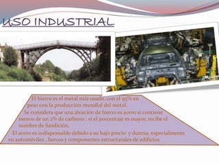 USO INDUSTRIAL
El hierro es el metal más usado, con el 95% en
peso con la producción mundial del metal.
Se considera que una aleación de hierro es acero si contiene
menos de un 2% de carbono ; si el porcentaje es mayor, recibe el
nombre de fundición.
El acero es indispensable debido a su bajo precio y dureza, especialmente
en automóviles , barcos y componentes estructurales de edificios
 