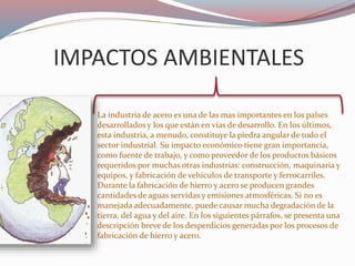 IMPACTOS AMBIENTALES
La industria de acero es una de las mas importantes en los países
desarrollados y los que están en vías de desarrollo. En los últimos,
esta industria, a menudo, constituye la piedra angular de todo el
sector industrial. Su impacto económico tiene gran importancia,
como fuente de trabajo, y como proveedor de los productos básicos
requeridos por muchas otras industrias: construcción, maquinaria y
equipos, y fabricación de vehículos de transporte y ferrocarriles.
Durante la fabricación de hierro y acero se producen grandes
cantidades de aguas servidas y emisiones atmosféricas. Si no es
manejada adecuadamente, puede causar mucha degradación de la
tierra, del agua y del aire. En los siguientes párrafos, se presenta una
descripción breve de los desperdicios generadas por los procesos de
fabricación de hierro y acero.
 