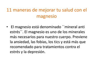 11 maneras de mejorar tu salud con el
magnesio
• El magnesio está denominado ``mineral anti
estrés´´. El magnesio es uno de los minerales
más necesarios para nuestro cuerpo. Previene
la ansiedad, las fobias, los tics y está más que
recomendado para tratamientos contra el
estrés y la depresión.
 