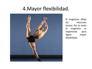 4.Mayor flexibilidad.
El magnesio afloja
los músculos
tensos. Por lo tanto
el magnesio es
importante para
lograr mayor
flexibilidad.
 