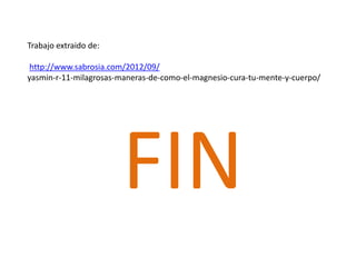 FIN
Trabajo extraido de:
http://www.sabrosia.com/2012/09/
yasmin-r-11-milagrosas-maneras-de-como-el-magnesio-cura-tu-mente-y-cuerpo/
 