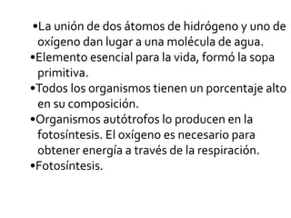 •La unión de dos átomos de hidrógeno y uno de
oxígeno dan lugar a una molécula de agua.
•Elemento esencial para la vida, formó la sopa
primitiva.
•Todos los organismos tienen un porcentaje alto
en su composición.
•Organismos autótrofos lo producen en la
fotosíntesis. El oxígeno es necesario para
obtener energía a través de la respiración.
•Fotosíntesis.
 