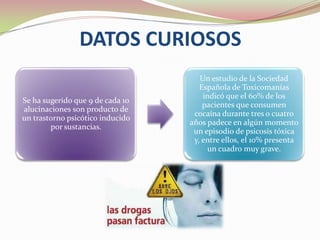 DATOS CURIOSOS
                                     Un estudio de la Sociedad
                                     Española de Toxicomanías
                                      indicó que el 60% de los
Se ha sugerido que 9 de cada 10
                                      pacientes que consumen
alucinaciones son producto de
                                   cocaína durante tres o cuatro
un trastorno psicótico inducido
                                  años padece en algún momento
        por sustancias.
                                   un episodio de psicosis tóxica
                                   y, entre ellos, el 10% presenta
                                       un cuadro muy grave.
 